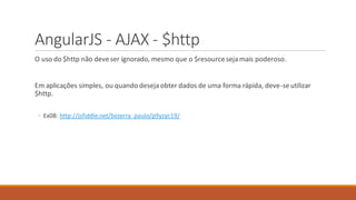 AngularJS - AJAX - $http
O uso do $http não deveser ignorado, mesmo que o $resourceseja mais poderoso.
Em aplicações simples, ou quando deseja obter dados de uma forma rápida, deve-seutilizar
$http.
◦ Ex08: http://jsfiddle.net/bezerra_paulo/p9yzyc19/
 