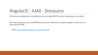 AngularJS - AJAX - $resource
O $resourceestabelece um padrão de comunicaçãoRESTful entre a aplicação e o servidor.
Para que possamos usar esta biblioteca é preciso adicionar o arquivoangular-resource.jsno
documento HTML.
◦ Ex09: http://jsfiddle.net/bezerra_paulo/8t713j76/
 