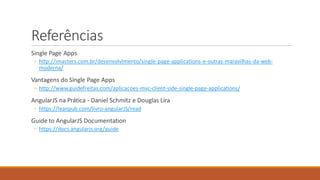 Referências
Single Page Apps
◦ http://imasters.com.br/desenvolvimento/single-page-applications-e-outras-maravilhas-da-web-
moderna/
Vantagens do Single Page Apps
◦ http://www.guidefreitas.com/aplicacoes-mvc-client-side-single-page-applications/
AngularJS na Prática - Daniel Schmitz e Douglas Lira
◦ https://leanpub.com/livro-angularJS/read
Guide to AngularJS Documentation
◦ https://docs.angularjs.org/guide
 