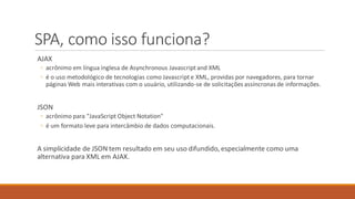 SPA, como isso funciona?
AJAX
◦ acrônimo em língua inglesa de Asynchronous Javascriptand XML
◦ é o uso metodológico de tecnologias como Javascripte XML, providas por navegadores, para tornar
páginas Web mais interativas com o usuário, utilizando-se de solicitações assíncronas de informações.
JSON
◦ acrônimo para "JavaScript Object Notation"
◦ é um formato leve para intercâmbio de dados computacionais.
A simplicidade de JSON tem resultado em seu uso difundido, especialmente como uma
alternativa para XML em AJAX.
 