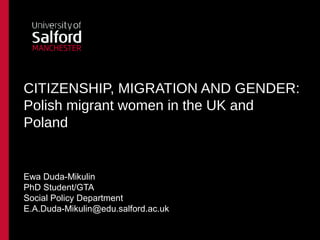 CITIZENSHIP, MIGRATION AND GENDER:
Polish migrant women in the UK and
Poland


Ewa Duda-Mikulin
PhD Student/GTA
Social Policy Department
E.A.Duda-Mikulin@edu.salford.ac.uk
 