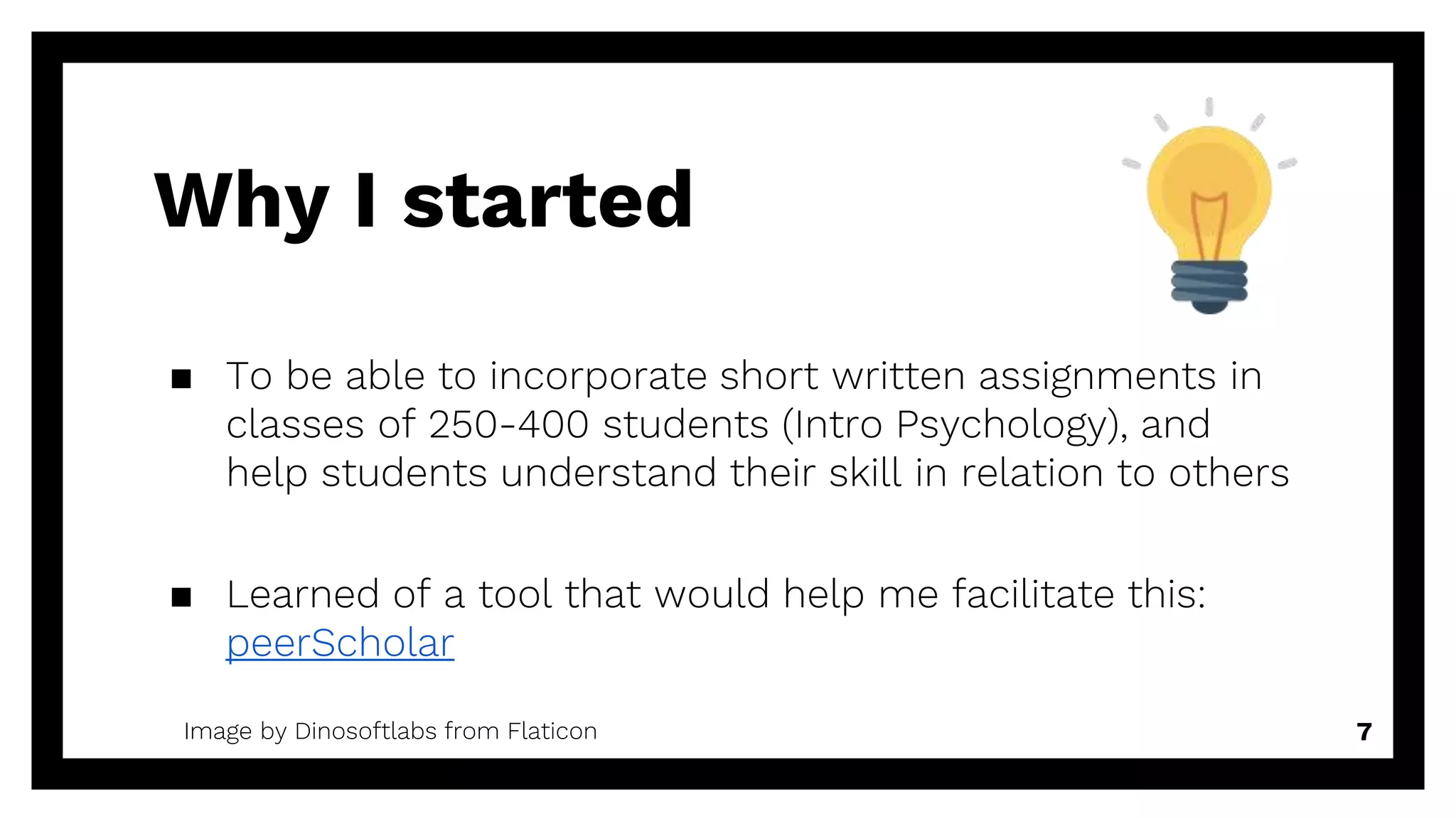 Why I started
7Image by Dinosoftlabs from Flaticon
▪ To be able to incorporate short written assignments in
classes of 250-400 students (Intro Psychology), and
help students understand their skill in relation to others
▪ Learned of a tool that would help me facilitate this:
peerScholar
 