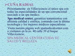 CUÑA RADIAL
 Próximamente en Villavicencio el único spa con
 todas las especialidades de un spa convencional
 asociado a un spa medico.
 Spa medical center, garantiza tratamientos con
 altísima calidad y estética, contando con la última
 tecnología y los mejores médicos especialistas.
 Visita nuestra página web spamedicalcenter.com
 o visítanos en la av. 40 calle 39 el buque
 Villavicencio.
 SPA MEDICAL CENTER CUIDA TU
 SALUD Y BELLEZA
 