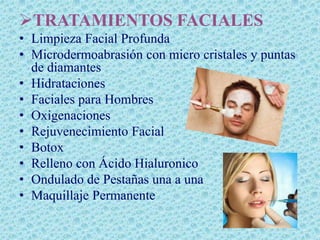 TRATAMIENTOS FACIALES
• Limpieza Facial Profunda
• Microdermoabrasión con micro cristales y puntas
  de diamantes
• Hidrataciones
• Faciales para Hombres
• Oxigenaciones
• Rejuvenecimiento Facial
• Botox
• Relleno con Ácido Hialuronico
• Ondulado de Pestañas una a una
• Maquillaje Permanente
 