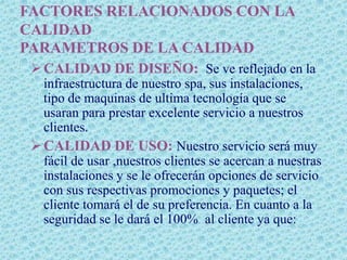 FACTORES RELACIONADOS CON LA
CALIDAD
PARAMETROS DE LA CALIDAD
  CALIDAD DE DISEÑO: Se ve reflejado en la
   infraestructura de nuestro spa, sus instalaciones,
   tipo de maquinas de ultima tecnología que se
   usaran para prestar excelente servicio a nuestros
   clientes.
  CALIDAD DE USO: Nuestro servicio será muy
   fácil de usar ,nuestros clientes se acercan a nuestras
   instalaciones y se le ofrecerán opciones de servicio
   con sus respectivas promociones y paquetes; el
   cliente tomará el de su preferencia. En cuanto a la
   seguridad se le dará el 100% al cliente ya que:
 