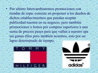 • Por ultimo Intercambiaremos promociones con
  tiendas de ropa; consiste en proponer a los dueños de
  dichos establecimientos que puedan aceptar
  publicidad nuestra en su negocio, pero también
  promociones o bonos por compras superiores a una
  suma de precios pases para que vallan a nuestro spa
  así ganan ellos pero también nosotros, esto por un
  lapso determinado de tiempo.
 