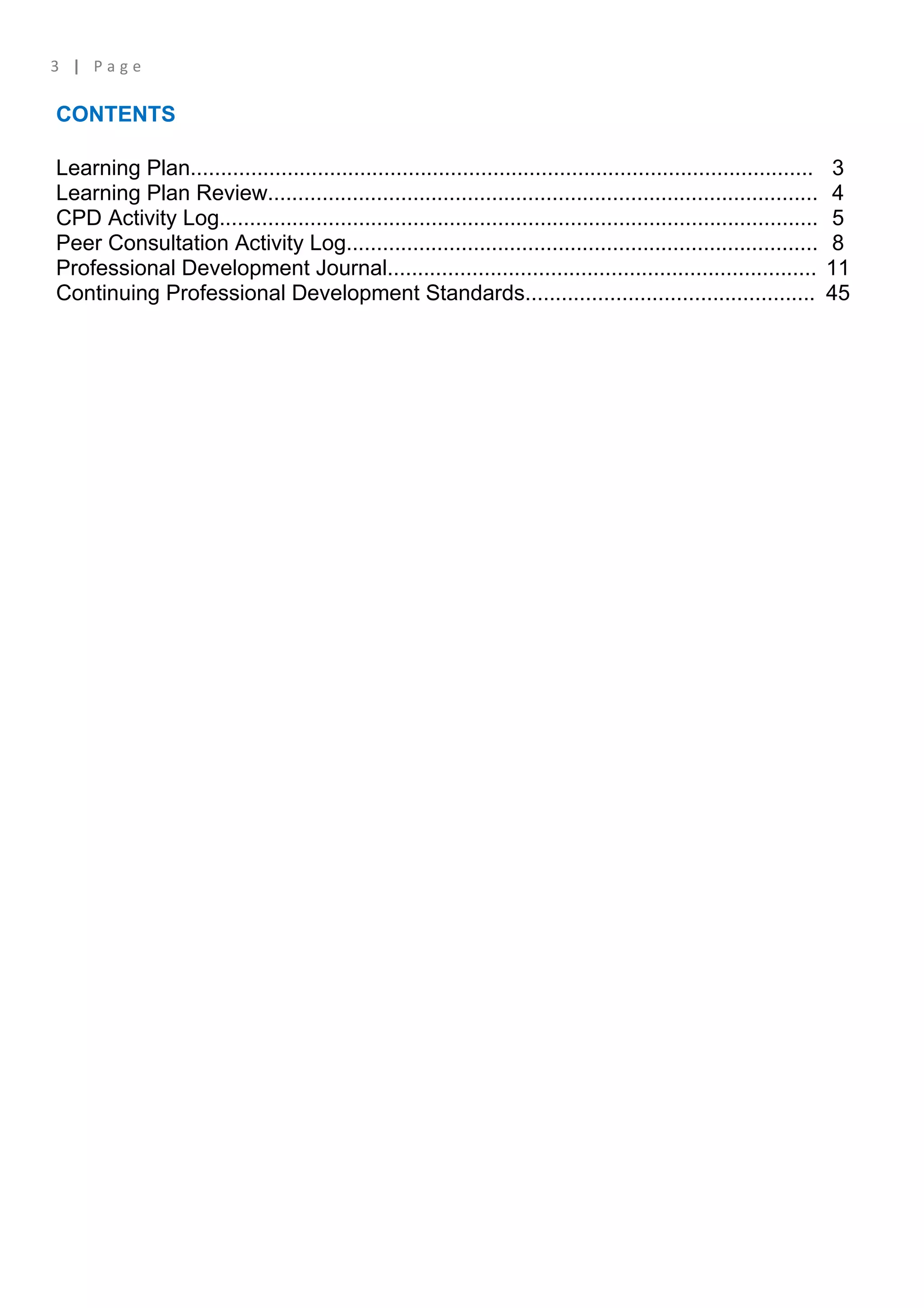 3 | Page

CONTENTS

Learning Plan.......................................................................................................    3
Learning Plan Review...........................................................................................         4
CPD Activity Log...................................................................................................     5
Peer Consultation Activity Log..............................................................................            8
Professional Development Journal.......................................................................                11
Continuing Professional Development Standards................................................                          45
 