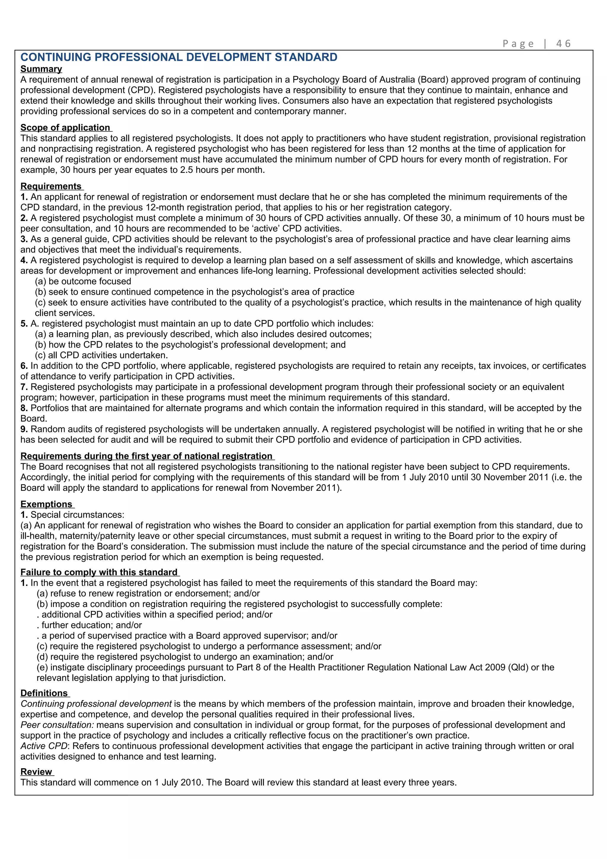 Page | 46
CONTINUING PROFESSIONAL DEVELOPMENT STANDARD
Summary
A requirement of annual renewal of registration is participation in a Psychology Board of Australia (Board) approved program of continuing
professional development (CPD). Registered psychologists have a responsibility to ensure that they continue to maintain, enhance and
extend their knowledge and skills throughout their working lives. Consumers also have an expectation that registered psychologists
providing professional services do so in a competent and contemporary manner.
Scope of application
This standard applies to all registered psychologists. It does not apply to practitioners who have student registration, provisional registration
and nonpractising registration. A registered psychologist who has been registered for less than 12 months at the time of application for
renewal of registration or endorsement must have accumulated the minimum number of CPD hours for every month of registration. For
example, 30 hours per year equates to 2.5 hours per month.
Requirements
1. An applicant for renewal of registration or endorsement must declare that he or she has completed the minimum requirements of the
CPD standard, in the previous 12-month registration period, that applies to his or her registration category.
2. A registered psychologist must complete a minimum of 30 hours of CPD activities annually. Of these 30, a minimum of 10 hours must be
peer consultation, and 10 hours are recommended to be ‘active’ CPD activities.
3. As a general guide, CPD activities should be relevant to the psychologist’s area of professional practice and have clear learning aims
and objectives that meet the individual’s requirements.
4. A registered psychologist is required to develop a learning plan based on a self assessment of skills and knowledge, which ascertains
areas for development or improvement and enhances life-long learning. Professional development activities selected should:
    (a) be outcome focused
    (b) seek to ensure continued competence in the psychologist’s area of practice
    (c) seek to ensure activities have contributed to the quality of a psychologist’s practice, which results in the maintenance of high quality
    client services.
5. A. registered psychologist must maintain an up to date CPD portfolio which includes:
    (a) a learning plan, as previously described, which also includes desired outcomes;
    (b) how the CPD relates to the psychologist’s professional development; and
    (c) all CPD activities undertaken.
6. In addition to the CPD portfolio, where applicable, registered psychologists are required to retain any receipts, tax invoices, or certificates
of attendance to verify participation in CPD activities.
7. Registered psychologists may participate in a professional development program through their professional society or an equivalent
program; however, participation in these programs must meet the minimum requirements of this standard.
8. Portfolios that are maintained for alternate programs and which contain the information required in this standard, will be accepted by the
Board.
9. Random audits of registered psychologists will be undertaken annually. A registered psychologist will be notified in writing that he or she
has been selected for audit and will be required to submit their CPD portfolio and evidence of participation in CPD activities.
Requirements during the first year of national registration
The Board recognises that not all registered psychologists transitioning to the national register have been subject to CPD requirements.
Accordingly, the initial period for complying with the requirements of this standard will be from 1 July 2010 until 30 November 2011 (i.e. the
Board will apply the standard to applications for renewal from November 2011).
Exemptions
1. Special circumstances:
(a) An applicant for renewal of registration who wishes the Board to consider an application for partial exemption from this standard, due to
ill-health, maternity/paternity leave or other special circumstances, must submit a request in writing to the Board prior to the expiry of
registration for the Board’s consideration. The submission must include the nature of the special circumstance and the period of time during
the previous registration period for which an exemption is being requested.
Failure to comply with this standard
1. In the event that a registered psychologist has failed to meet the requirements of this standard the Board may:
     (a) refuse to renew registration or endorsement; and/or
     (b) impose a condition on registration requiring the registered psychologist to successfully complete:
     . additional CPD activities within a specified period; and/or
     . further education; and/or
     . a period of supervised practice with a Board approved supervisor; and/or
     (c) require the registered psychologist to undergo a performance assessment; and/or
     (d) require the registered psychologist to undergo an examination; and/or
     (e) instigate disciplinary proceedings pursuant to Part 8 of the Health Practitioner Regulation National Law Act 2009 (Qld) or the
     relevant legislation applying to that jurisdiction.
Definitions
Continuing professional development is the means by which members of the profession maintain, improve and broaden their knowledge,
expertise and competence, and develop the personal qualities required in their professional lives.
Peer consultation: means supervision and consultation in individual or group format, for the purposes of professional development and
support in the practice of psychology and includes a critically reflective focus on the practitioner’s own practice.
Active CPD: Refers to continuous professional development activities that engage the participant in active training through written or oral
activities designed to enhance and test learning.
Review
This standard will commence on 1 July 2010. The Board will review this standard at least every three years.
 