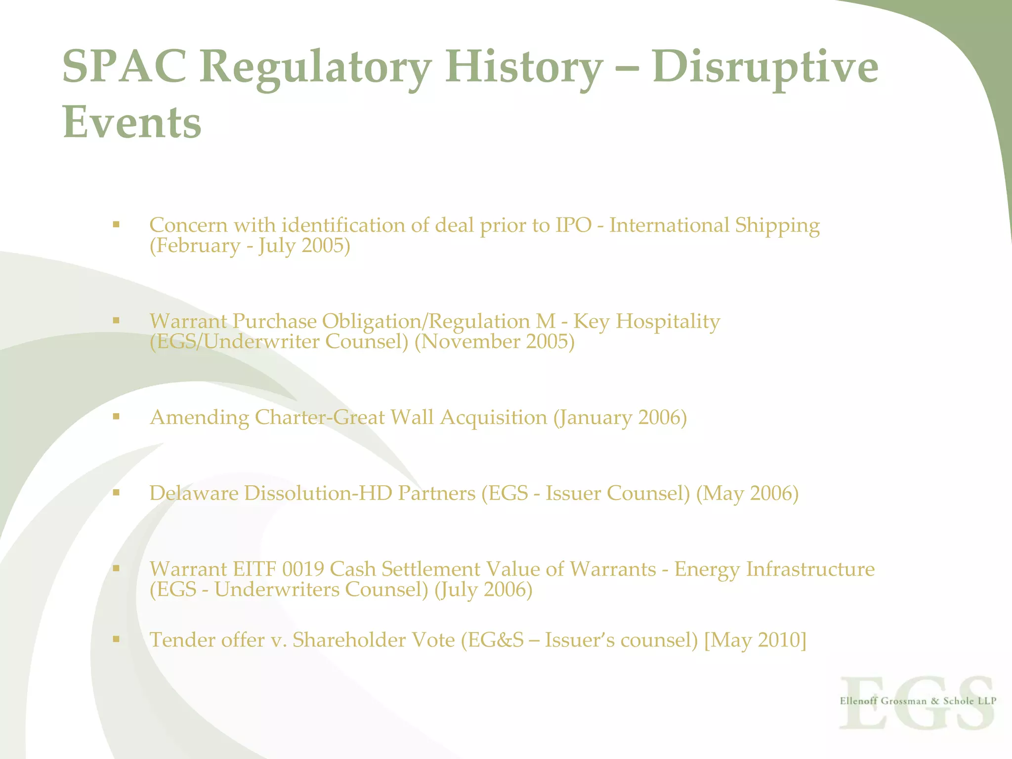 SPAC Regulatory History – Disruptive 
Events

   Concern with identification of deal prior to IPO ‐ International Shipping 
   (February ‐ July 2005)


   Warrant Purchase Obligation/Regulation M ‐ Key Hospitality 
   (EGS/Underwriter Counsel) (November 2005)


   Amending Charter‐Great Wall Acquisition (January 2006)


   Delaware Dissolution‐HD Partners (EGS ‐ Issuer Counsel) (May 2006)


   Warrant EITF 0019 Cash Settlement Value of Warrants ‐ Energy Infrastructure 
   (EGS ‐ Underwriters Counsel) (July 2006) 

   Tender offer v. Shareholder Vote (EG&S – Issuer’s counsel) [May 2010]
 