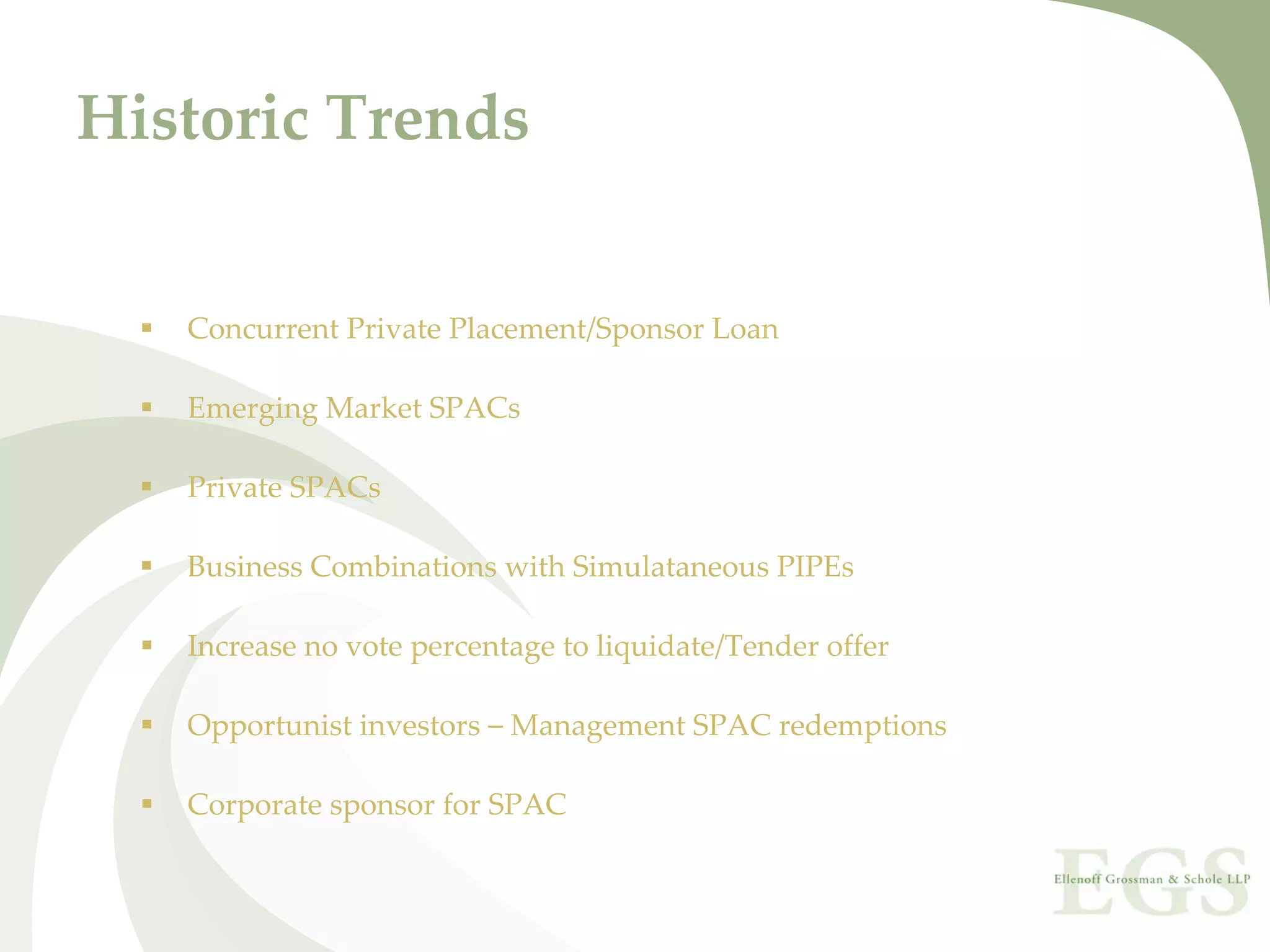 Historic Trends


   Concurrent Private Placement/Sponsor Loan

   Emerging Market SPACs

   Private SPACs

   Business Combinations with Simulataneous PIPEs

   Increase no vote percentage to liquidate/Tender offer

   Opportunist investors – Management SPAC redemptions

   Corporate sponsor for SPAC
 
