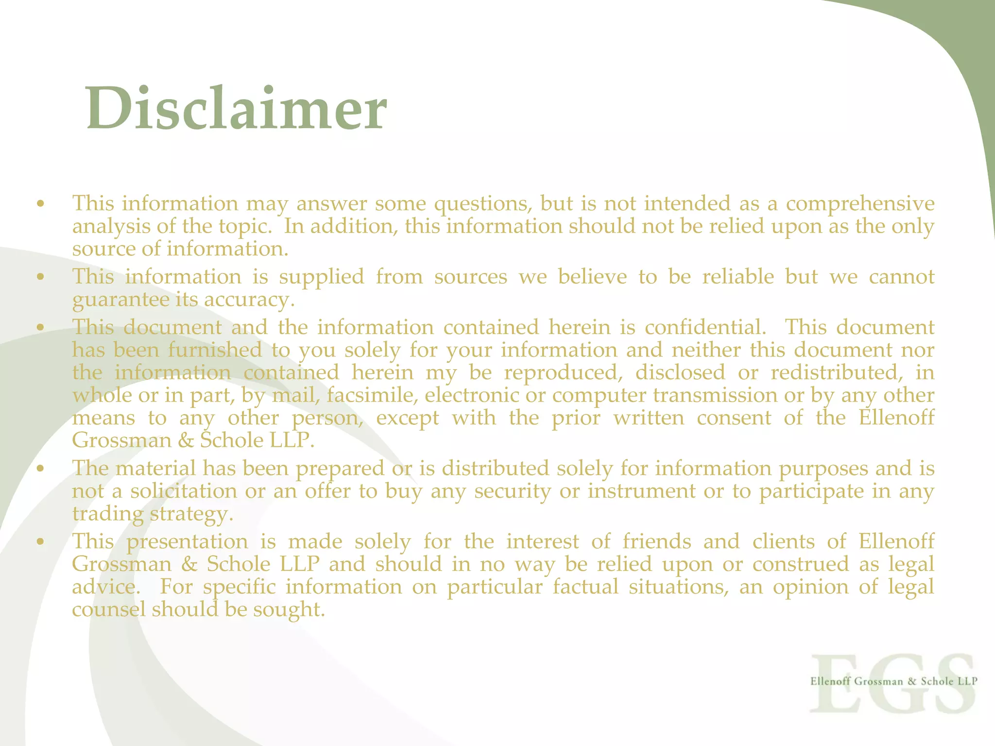 Disclaimer
•   This  information  may  answer  some  questions,  but  is  not  intended  as  a  comprehensive 
    analysis of the topic.  In addition, this information should not be relied upon as the only 
    source of information. 
•   This  information  is  supplied  from  sources  we  believe  to  be  reliable  but  we  cannot 
    guarantee its accuracy.
•   This  document  and  the  information  contained  herein  is  confidential.    This  document 
    has  been  furnished  to  you  solely  for  your  information  and  neither  this  document  nor 
    the  information  contained  herein  my  be  reproduced,  disclosed  or  redistributed,  in 
    whole or in part, by mail, facsimile, electronic or computer transmission or by any other 
    means  to  any  other  person,  except  with  the  prior  written  consent of  the  Ellenoff 
    Grossman & Schole LLP.
•   The material has been prepared or is distributed solely for information purposes and is 
    not  a  solicitation  or  an  offer  to  buy  any  security  or  instrument or  to  participate  in  any 
    trading strategy. 
•   This  presentation  is  made  solely  for  the  interest  of  friends  and clients  of  Ellenoff 
    Grossman  &  Schole  LLP  and  should  in  no  way  be  relied  upon  or  construed  as  legal 
    advice.    For  specific  information  on  particular  factual  situations,  an  opinion  of  legal 
    counsel should be sought.
 