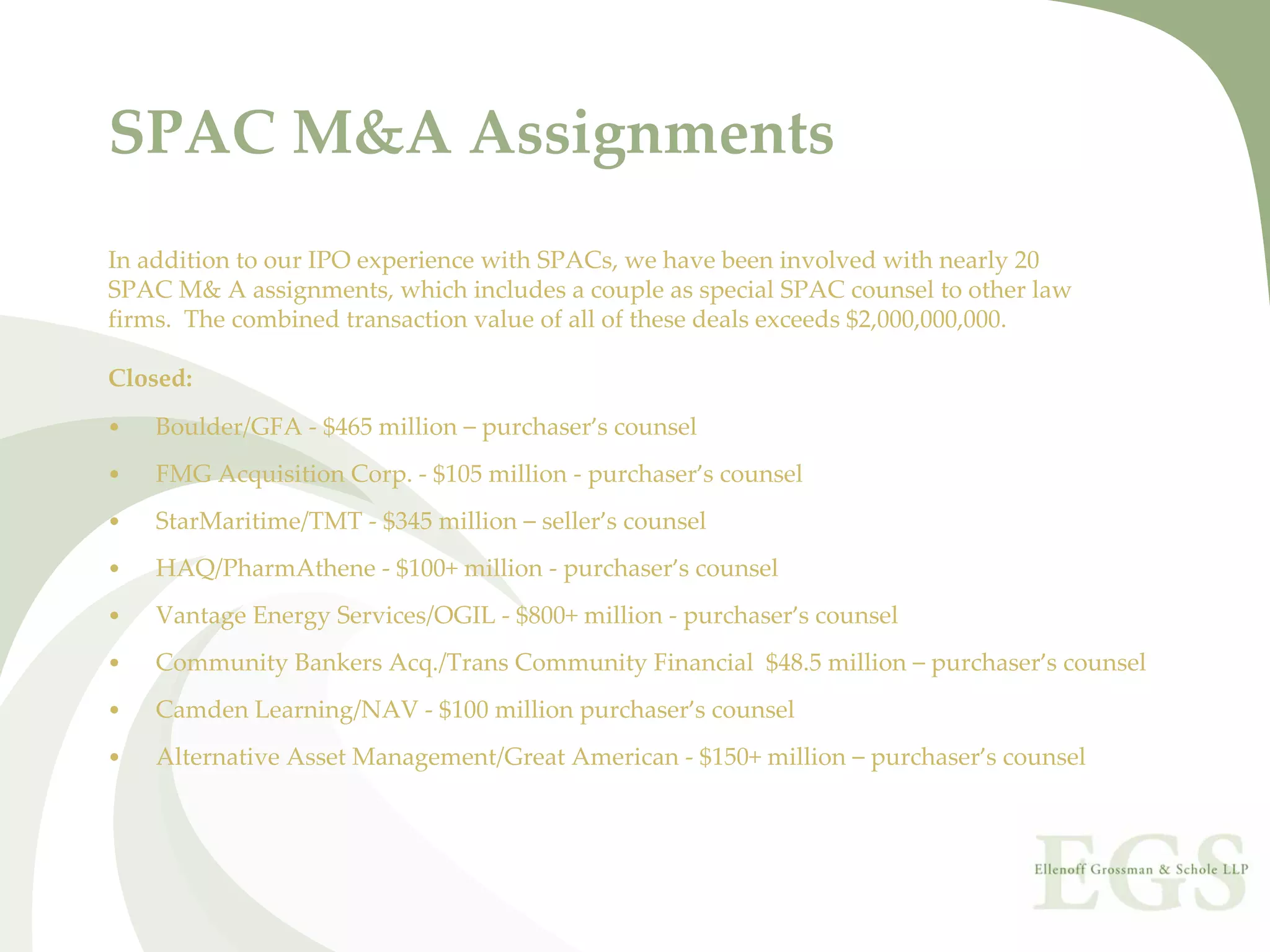 SPAC M&A Assignments
In addition to our IPO experience with SPACs, we have been involved with nearly 20 
SPAC M& A assignments, which includes a couple as special SPAC counsel to other law
firms.  The combined transaction value of all of these deals exceeds $2,000,000,000.                   

Closed:
•   Boulder/GFA ‐ $465 million – purchaser’s counsel 
•   FMG Acquisition Corp. ‐ $105 million ‐ purchaser’s counsel
•   StarMaritime/TMT ‐ $345 million – seller’s counsel
•   HAQ/PharmAthene ‐ $100+ million ‐ purchaser’s counsel
•   Vantage Energy Services/OGIL ‐ $800+ million ‐ purchaser’s counsel
•   Community Bankers Acq./Trans Community Financial  $48.5 million – purchaser’s counsel
•   Camden Learning/NAV ‐ $100 million purchaser’s counsel
•   Alternative Asset Management/Great American ‐ $150+ million – purchaser’s counsel
 