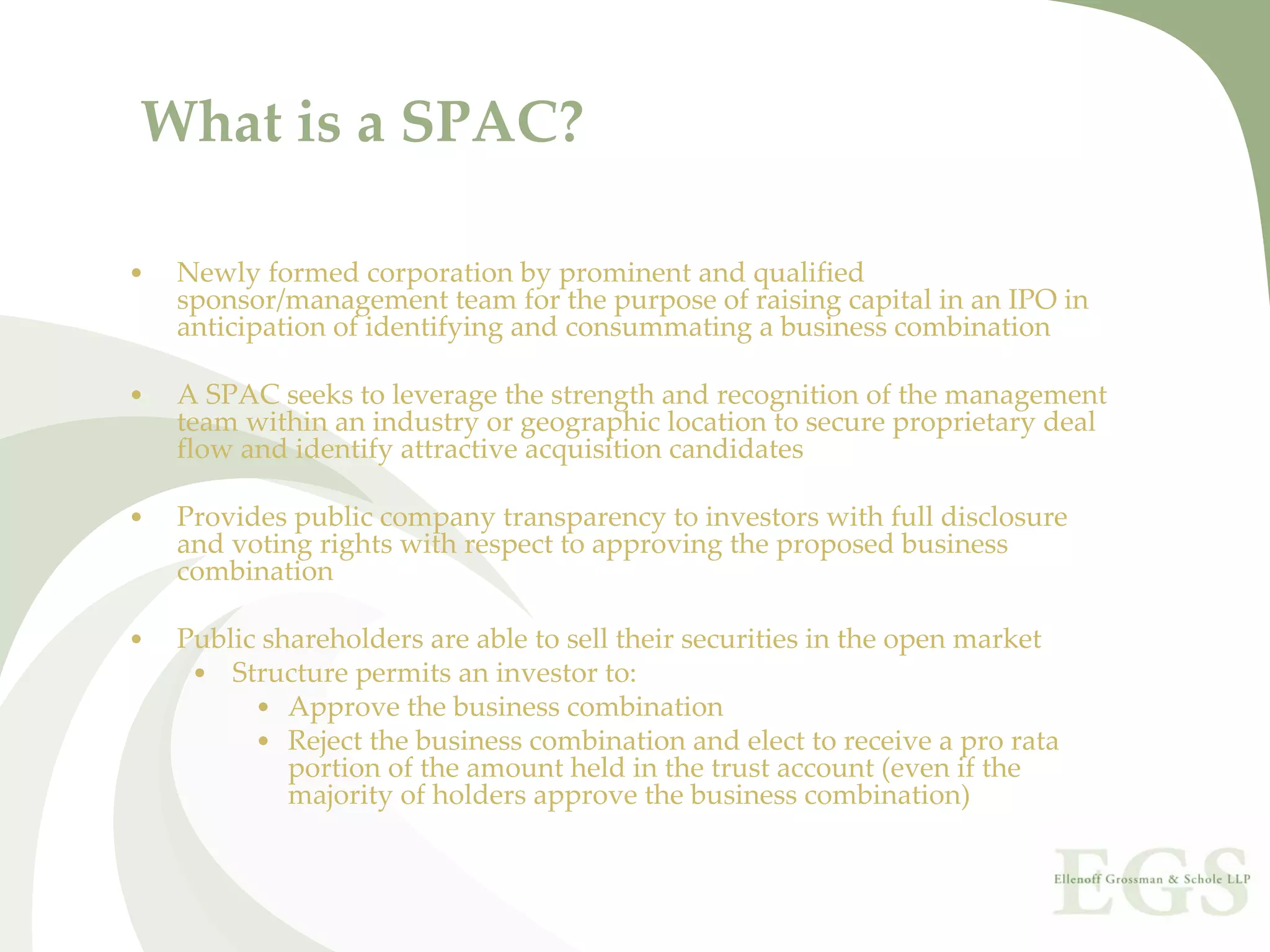 What is a SPAC?

•   Newly formed corporation by prominent and qualified 
    sponsor/management team for the purpose of raising capital in an IPO in 
    anticipation of identifying and consummating a business combination

•   A SPAC seeks to leverage the strength and recognition of the management 
    team within an industry or geographic location to secure proprietary deal 
    flow and identify attractive acquisition candidates

•   Provides public company transparency to investors with full disclosure 
    and voting rights with respect to approving the proposed business 
    combination

•   Public shareholders are able to sell their securities in the open market
     • Structure permits an investor to:
          • Approve the business combination
          • Reject the business combination and elect to receive a pro rata 
             portion of the amount held in the trust account (even if the 
             majority of holders approve the business combination)
 