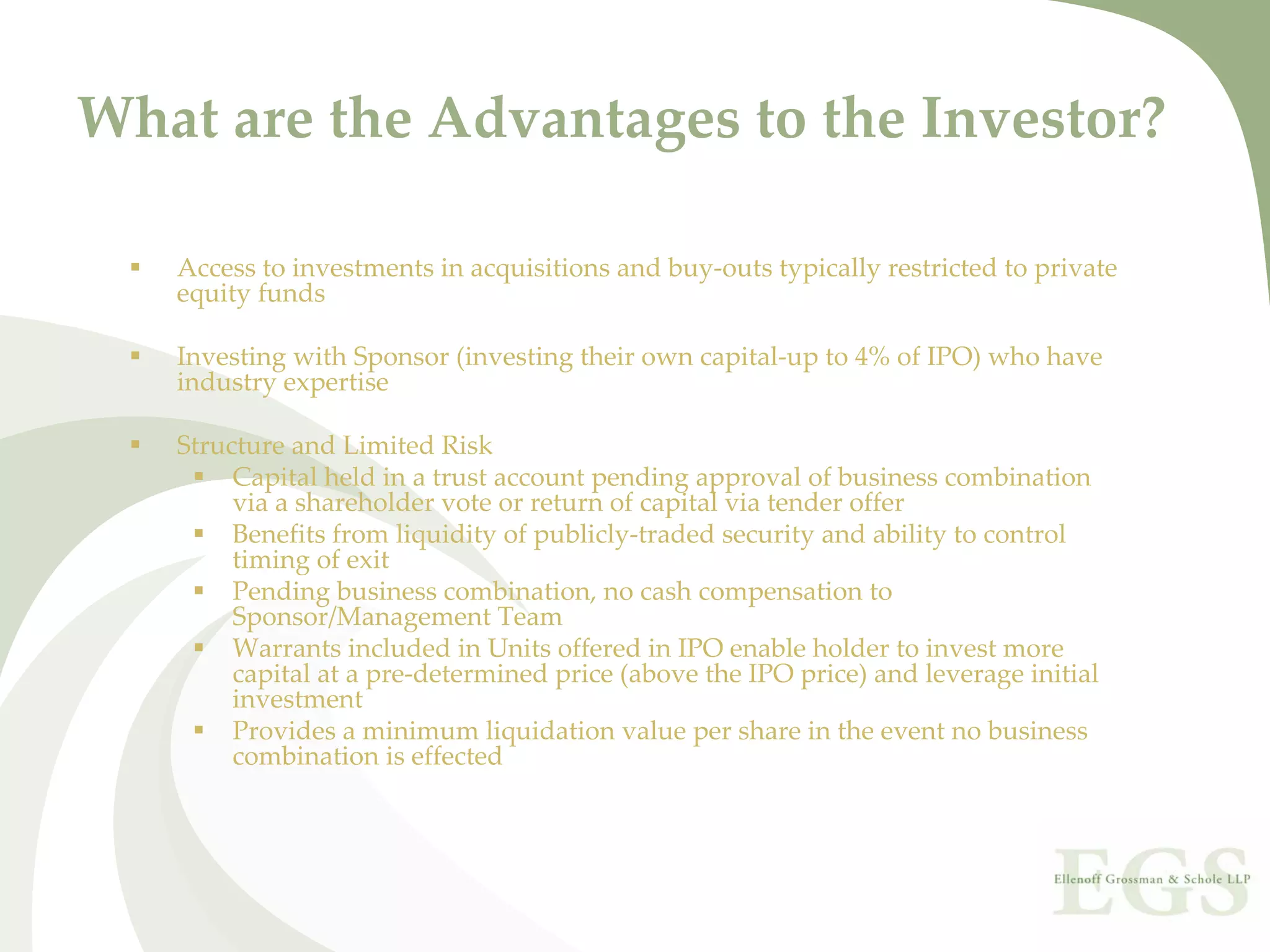 What are the Advantages to the Investor?

   Access to investments in acquisitions and buy‐outs typically restricted to private 
   equity funds

   Investing with Sponsor (investing their own capital‐up to 4% of IPO) who have 
   industry expertise

   Structure and Limited Risk
        Capital held in a trust account pending approval of business combination 
        via a shareholder vote or return of capital via tender offer
        Benefits from liquidity of publicly‐traded security and ability to control 
        timing of exit
        Pending business combination, no cash compensation to 
        Sponsor/Management Team
        Warrants included in Units offered in IPO enable holder to invest more 
        capital at a pre‐determined price (above the IPO price) and leverage initial 
        investment
        Provides a minimum liquidation value per share in the event no business 
        combination is effected
 