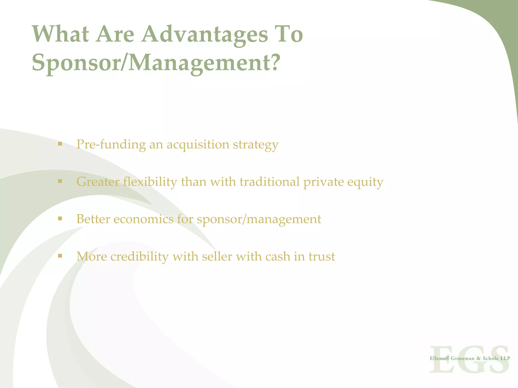 What Are Advantages To 
Sponsor/Management?


   Pre‐funding an acquisition strategy

   Greater flexibility than with traditional private equity

   Better economics for sponsor/management

   More credibility with seller with cash in trust
 