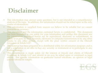 Disclaimer
•   This  information  may  answer  some  questions,  but  is  not  intended  as  a  comprehensive 
    analysis of the topic.  In addition, this information should not be relied upon as the only 
    source of information. 
•   This  information  is  supplied  from  sources  we  believe  to  be  reliable  but  we  cannot 
    guarantee its accuracy.
•   This  document  and  the  information  contained  herein  is  confidential.    This  document 
    has  been  furnished  to  you  solely  for  your  information  and  neither  this  document  nor 
    the  information  contained  herein  my  be  reproduced,  disclosed  or  redistributed,  in 
    whole or in part, by mail, facsimile, electronic or computer transmission or by any other 
    means  to  any  other  person,  except  with  the  prior  written  consent of  the  Ellenoff 
    Grossman & Schole LLP.
•   The material has been prepared or is distributed solely for information purposes and is 
    not  a  solicitation  or  an  offer  to  buy  any  security  or  instrument or  to  participate  in  any 
    trading strategy. 
•   This  presentation  is  made  solely  for  the  interest  of  friends  and clients  of  Ellenoff 
    Grossman  &  Schole  LLP  and  should  in  no  way  be  relied  upon  or  construed  as  legal 
    advice.    For  specific  information  on  particular  factual  situations,  an  opinion  of  legal 
    counsel should be sought.
 