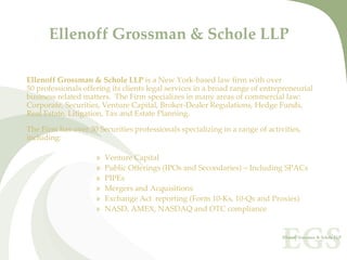 Ellenoff Grossman & Schole LLP

Ellenoff Grossman & Schole LLP is a New York‐based law firm with over 
50 professionals offering its clients legal services in a broad range of entrepreneurial
business related matters.  The Firm specializes in many areas of commercial law:
Corporate, Securities, Venture Capital, Broker‐Dealer Regulations, Hedge Funds,
Real Estate, Litigation, Tax and Estate Planning.   

The Firm has over 30 Securities professionals specializing in a range of activities,
including: 

                     »   Venture Capital 
                     »   Public Offerings (IPOs and Secondaries) – Including SPACs
                     »   PIPEs
                     »   Mergers and Acquisitions
                     »   Exchange Act reporting (Form 10‐Ks, 10‐Qs and Proxies)
                     »   NASD, AMEX, NASDAQ and OTC compliance
 