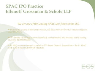 SPAC IPO Practice
Ellenoff Grossman & Schole LLP

           We are one of the leading SPAC law firms in the U.S. 

 • During the course of the last five years, we have been involved at various stages in 
 over 50 SPACs.

 • 19 of those financings were successfully consummated and resulted in the raising 
 of nearly $2,000,000,000.

 • In 2010, we were issuer’s counsel to 57th Street General Acquisition – the 1st SPAC 
 with a No Vote/Tender Offer structure.
 
