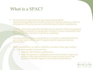 What is a SPAC?

•   Newly formed corporation by prominent and qualified 
    sponsor/management team for the purpose of raising capital in an IPO in 
    anticipation of identifying and consummating a business combination

•   A SPAC seeks to leverage the strength and recognition of the management 
    team within an industry or geographic location to secure proprietary deal 
    flow and identify attractive acquisition candidates

•   Provides public company transparency to investors with full disclosure 
    and voting rights with respect to approving the proposed business 
    combination

•   Public shareholders are able to sell their securities in the open market
     • Structure permits an investor to:
          • Approve the business combination
          • Reject the business combination and elect to receive a pro rata 
             portion of the amount held in the trust account (even if the 
             majority of holders approve the business combination)
 