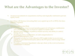 What are the Advantages to the Investor?

   Access to investments in acquisitions and buy‐outs typically restricted to private 
   equity funds

   Investing with Sponsor (investing their own capital‐up to 4% of IPO) who have 
   industry expertise

   Structure and Limited Risk
        Capital held in a trust account pending approval of business combination 
        via a shareholder vote or return of capital via tender offer
        Benefits from liquidity of publicly‐traded security and ability to control 
        timing of exit
        Pending business combination, no cash compensation to 
        Sponsor/Management Team
        Warrants included in Units offered in IPO enable holder to invest more 
        capital at a pre‐determined price (above the IPO price) and leverage initial 
        investment
        Provides a minimum liquidation value per share in the event no business 
        combination is effected
 