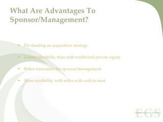 What Are Advantages To 
Sponsor/Management?


   Pre‐funding an acquisition strategy

   Greater flexibility than with traditional private equity

   Better economics for sponsor/management

   More credibility with seller with cash in trust
 