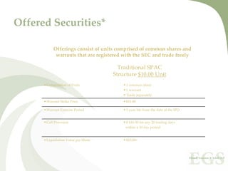 Offered Securities*

          Offerings consist of units comprised of common shares and 
           warrants that are registered with the SEC and trade freely

                                      Traditional SPAC 
                                    Structure $10.00 Unit
      Composition of Units               1 common share
                                         1 warrant
                                         Trade separately
      Warrant Strike Price               $11.00

      Warrant Exercise Period            5 year life from the date of the IPO


      Call Provision                    ≥ $16.50 for any 20 trading days  
                                        within a 30 day period


      Liquidation Value per Share        $10.00+
 