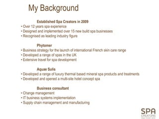 My Background
           Established Spa Creators in 2009
• Over 12 years spa experience
• Designed and implemented over 15 new build spa businesses
• Recognised as leading industry figure

           Phytomer
• Business strategy for the launch of international French skin care range
• Developed a range of spas in the UK
• Extensive travel for spa development

          Aquae Sulis
• Developed a range of luxury thermal based mineral spa products and treatments
• Developed and opened a multi-site hotel concept spa

           Business consultant
• Change management
• IT business systems implementation
• Supply chain management and manufacturing
 