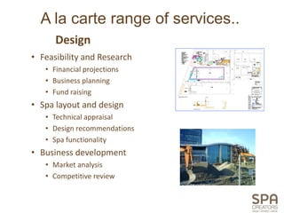 A la carte range of services..
      Design
• Feasibility and Research
   • Financial projections
   • Business planning
   • Fund raising
• Spa layout and design
   • Technical appraisal
   • Design recommendations
   • Spa functionality
• Business development
   • Market analysis
   • Competitive review
 