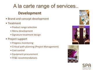 A la carte range of services..
          Development
• Brand and concept development
• Treatment
   • Product range selection
   • Menu development
   • Signature treatment design
• Project support
   • Progress monitoring
   • Critical path planning (Project Management)
   • Cost control
   • Equipment procurement
   • FF&E recommendations
 