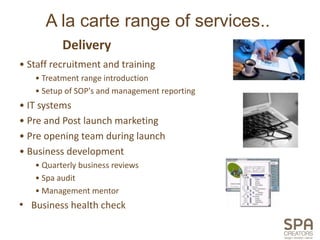 A la carte range of services..
          Delivery
• Staff recruitment and training
   • Treatment range introduction
   • Setup of SOP's and management reporting
• IT systems
• Pre and Post launch marketing
• Pre opening team during launch
• Business development
   • Quarterly business reviews
   • Spa audit
   • Management mentor
• Business health check
 