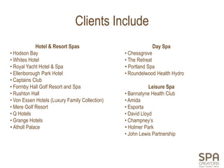 Clients Include
             Hotel & Resort Spas                             Day Spa
• Hodson Bay                                    • Chessgrove
• Whites Hotel                                  • The Retreat
• Royal Yacht Hotel & Spa                       • Portland Spa
• Ellenborough Park Hotel                       • Roundelwood Health Hydro
• Captains Club
• Formby Hall Golf Resort and Spa                           Leisure Spa
• Rushton Hall                                  • Bannatyne Health Club
• Von Essen Hotels (Luxury Family Collection)   • Amida
• Mere Golf Resort                              • Esporta
• Q Hotels                                      • David Lloyd
• Grange Hotels                                 • Champney’s
• Atholl Palace                                 • Holmer Park
                                                • John Lewis Partnership
 