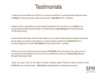 Testimonials
‘I couldn’t recommend Alistair more highly to any company embarking on a spa development project and would
be happy to talk to any company about our experiences.‘ Mark Boler CEO [ The Mere ]



‘Alistair has been a long-standing and loyal supplier/consultant of mine, he would be a true asset to any
spa development project and he would get my complete backing’ Justin Musgrove [ Group Spa Director -
The Bannatyne Group ]


‘we have worked with Alistair Johnson of Spa Creators over a number of years looking at business improvement
and spa design, he has been a great help to our company adding a wealth of spa experience with a
commercial approach to business’ Nic Oldham [ Group Leisure Director - Q hotels ]



‘Thank you very much indeed for having provided us invaluable advice and service in the setting up of our
very fine Spa. We acknowledge that we could not have achieved this without you!’ Graham Vass [General
Manager Ellenborough Hotel]


‘Alistair was quite a find and has helped us create something special. Without his help we would not have
achieved such a fantastic facility...’ Mick Hanlon [ Managing Director of Maghull Construction ]
 
