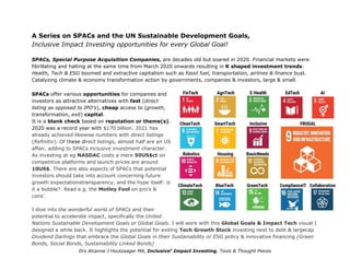 A Series on SPACs and the UN Sustainable Development Goals,
Inclusive Impact Investing opportunities for every Global Goal!
SPACs, Special Purpose Acquisition Companies, are decades old but soared in 2020. Financial markets were
fibrillating and halting at the same time from March 2020 onwards resulting in K shaped investment trends:
Health, Tech & ESG boomed and extractive capitalism such as fossil fuel, transportation, airlines & finance bust.
Catalyzing climate & economy transformation action by governments, companies & investors, large & small.
SPACs offer various opportunities for companies and
investors as attractive alternatives with fast (direct
listing as opposed to IPO’s), cheap access to (growth,
transformation, exit) capital.
It is a blank check based on reputation or theme(s).
2020 was a record year with $170 billion. 2021 has
already achieved likewise numbers with direct listings
(Refinitiv). Of these direct listings, almost half are an US
affair, adding to SPACs inclusive investment character.
As investing at eg NASDAC costs a mere 50US$ct on
competitive platforms and launch prices are around
10US$. There are also aspects of SPACs that potential
investors should take into account concerning future
growth expectationstransparency, and the hype itself: is
it a bubble?. Read e.g. the Motley Fool on pro’s &
cons’.
I dive into the wonderful world of SPACs and their
potential to accelerate impact, specifically the United
Nations Sustainable Development Goals or Global Goals. I will work with this Global Goals & Impact Tech visual I
designed a while back. It highlights the potential for exiting Tech Growth Stock investing next to debt & largecap
Dividend Darlings that embrace the Global Goals in their Sustainability or ESG policy & innovative financing (Green
Bonds, Social Bonds, Sustainability Linked Bonds)
Drs Alcanne J Houtzaager MA, Inclusive2
Impact Investing, Tools & Thought Pieces
 