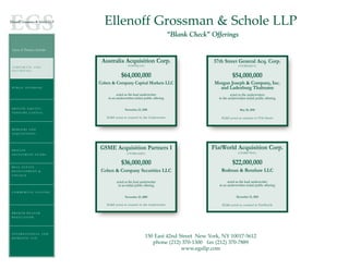 Ellenoff Grossman & Schole LLP
                                                                              “Blank Check” Offerings

Areas of Practice Include:


                              Australia Acquisition Corp.                                    57th Street General Acq. Corp.
O O P O O A T E EA N N D                       (NASDAQ:AAC)                                                  (OTCBB:SQTCU)
C R RP R RAT       AD
SECURITIES

                                          $64,000,000                                                    $54,000,000
                             Cohen & Company Capital Markets LLC                             Morgan Joseph & Company, Inc.
PUBLIC OFFERING                                                                                and Ladenburg Thalmann
                                       acted as the lead underwriter                                   acted as the underwriters
                                 in an underwritten initial public offering                    in the underwritten initial public offering

P R I VA T E E Q U I T Y /                   November 23, 2010                                                May 20, 2010
VENTURE CAPITAL
                                EG&S acted as counsel to the Underwriter                        EG&S acted as counsel to 57th Street


MERGERS AND
A CQ U I S I T I O N S




P R I VA T E
                             GSME Acquisition Partners I                                    FlatWorld Acquisition Corp.
                                               (OTCBB:GSMEF)                                                 (OTCBB:FTWAU)
INVESTMENT FUNDS


                                          $36,000,000                                                    $22,000,000
REAL ESTATE
DEVELOPMENT &                 Cohen & Company Securities LLC                                    Rodman & Renshaw LLC
FINANCE

                                       acted as the lead underwriter                                 acted as the lead underwriter
                                        in an initial public offering                          in an underwritten initial public offering
COMMERCIAL LEASING
                                             November 25, 2009                                              December 15, 2010

                                EG&S acted as counsel to the Underwriter                         EG&S acted as counsel to FlatWorld

BROKER-DEALER
REGULATION




INTERNATIONAL AND
DOMESTIC TAX                                                  150 East 42nd Street New York, NY 10017-5612
                                                                 phone (212) 370-1300 fax (212) 370-7889
                                                                             www.egsllp.com
 