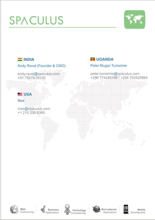 SP CULUS

    INDIA                                         UGANDA
 Andy Raval (Founder & CMO)                    Peter Mugizi Tumsiime

 andy.raval@spaculus.com                       peter.tumsiime@spaculus.com
 +91 75678 05192                               +256 774245169 / +256 702425864



    USA
 Max

 max@spaculus.com
 +1 210 209 8360




  Web             Business      Technology           Rich Internet          Mobile
  Outsourcing   Applications   Consultanting          Applications     Development
 