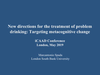 New directions for the treatment of problem
drinking: Targeting metacognitive change
iCAAD Conference
London, May 2019
Marcantonio Spada
London South Bank University
 