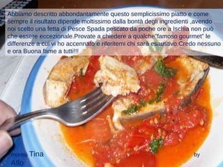 Abbiamo descritto abbondantamente questo semplicissimo piatto e come sempre il risultato dipende moltissimo dalla bontà degli ingredienti ,avendo noi scelto una fetta di Pesce Spada pescato da poche ore a Ischia non può che essere eccezionale.Provate a chiedere a qualche”famoso gourmet” le differenze a cui vi ho accennato e riferitemi chi sarà esaustivo.Credo nessuno e ora Buona fame a tutti!!! monsù  Tina  by  Aflo   