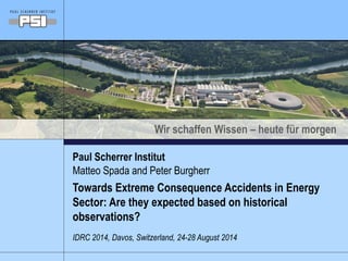 Wir schaffen Wissen – heute für morgen 
Paul Scherrer Institut 
Matteo Spada and Peter Burgherr 
Towards Extreme Consequence Accidents in Energy 
Sector: Are they expected based on historical 
observations? 
IDRC 2014, Davos, Switzerland, 24-28 August 2014 
 
