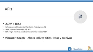 APIs
• CSOM + REST
• Profunda extensibilidad entre SharePoint, Project y mas allá
• CSOM: Librerías cliente para JS y .NET
• REST: Simple interface, basada en las semántica web de REST
• Microsoft Graph—Ahora incluye sitios, listas y archivos
 