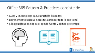 Office 365 Pattern & Practices consiste de
• Guías y lineamientos (sigue practicas probadas)
• Entrenamiento (porque necesitas aprender todo lo que tiene)
• Código (porque se nos da el código fuente y código de ejemplo)
 