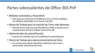 Partes sobresalientes de Office 365 PnP
• Métodos extendidos y PowerShell
• Hay cosas que hacemos en CSOM que son un tanto complejas,
los métodos extendidos no lo hacen mas fácil
• Marco de Trabajo para la creación de Timer Jobs Remotos
• Permite correr Jobs fuera de SharePoint u O365 y cuenta con lo
necesario para actuar y trabajar como timer job
• Administrador de autentificación
• Cuenta con métodos que nos simplifican la autentificación
• Marco de Trabajo para Aprovisionamiento de Sitios
• Lo usamos para extraer plantillas y aplicarlas, para crear y
personalizar colecciones de sitios
 