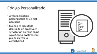 Código Personalizado
• A veces el código
personalizado es un mal
necesario
• Cuando es ejecutado
dentro de un proceso en
servidor on premise como
wpw3.exe o owstimer.exe,
puede afectar la
confiabilidad
 