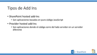 Tipos de Add Ins
• SharePoint hosted add-Ins
• Son aplicaciones basadas en puro código JavaScript
• Provider hosted add-Ins
• Son aplicaciones donde el código corre del lado servidor en un servidor
diferente
 
