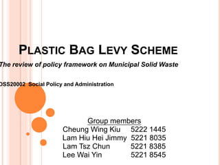 Plastic Bag Levy Scheme The review of policy framework on Municipal Solid Waste   DSS20002  Social Policy and Administration Group members Cheung Wing Kiu     5222 1445 Lam Hiu Hei Jimmy  5221 8035 Lam Tsz Chun          5221 8385 Lee Wai Yin              5221 8545 