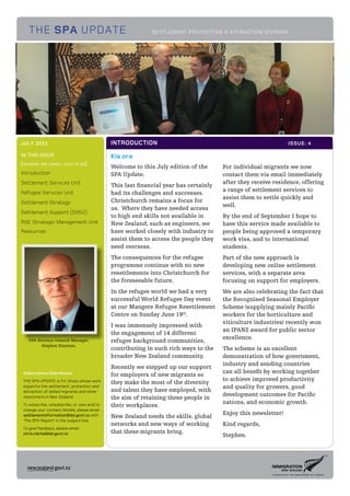 THE SPA UPDATE                                          SETTLEMENT PROTECTION & ATTRACTION DIVISION




JULY 2011                                    INTRODUCTION                                                      ISSUE: 4

IN THIS ISSUE                                Kia ora
[headers are linked. click to go]
                                             Welcome to this July edition of the      For individual migrants we now
Introduction                                 SPA Update.                              contact them via email immediately
Settlement Services Unit                                                              after they receive residence, offering
                                             This last financial year has certainly
Refugee Services Unit
                                                                                      a range of settlement services to
                                             had its challenges and successes.
                                                                                      assist them to settle quickly and
Settlement Strategy                          Christchurch remains a focus for
                                                                                      well.
                                             us. Where they have needed access
Settlement Support (SSNZ)
                                             to high end skills not available in      By the end of September I hope to
RSE Strategic Management Unit                New Zealand, such as engineers, we       have this service made available to
Resources                                    have worked closely with industry to     people being approved a temporary
                                             assist them to access the people they    work visa, and to international
                                             need overseas.                           students.
                                             The consequences for the refugee         Part of the new approach is
                                             programme continue with no new           developing new online settlement
                                             resettlements into Christchurch for      services, with a separate area
                                             the foreseeable future.                  focusing on support for employers.
                                             In the refugee world we had a very       We are also celebrating the fact that
                                             successful World Refugee Day event       the Recognised Seasonal Employer
                                             at our Mangere Refugee Resettlement      Scheme (supplying mainly Pacific
                                             Centre on Sunday June 19th.              workers for the horticulture and
                                                                                      viticulture industries) recently won
                                             I was immensely impressed with
                                                                                      an IPANZ award for public sector
                                             the engagement of 14 different
                                                                                      excellence.
    SPA Division General Manager,            refugee background communities,
          Stephen Dunstan.
                                             contributing in such rich ways to the    The scheme is an excellent
                                             broader New Zealand community.           demonstration of how government,
                                                                                      industry and sending countries
                                             Recently we stepped up our support
 Subscription/distribution                                                            can all benefit by working together
                                             for employers of new migrants so
 THE SPA UPDATE is for those whose work                                               to achieve improved productivity
                                             they make the most of the diversity
 supports the settlement, protection and                                              and quality for growers, good
 attraction of skilled migrants and other    and talent they have employed, with
                                                                                      development outcomes for Pacific
 newcomers in New Zealand.                   the aim of retaining these people in
                                                                                      nations, and economic growth.
 To subscribe, unsubscribe, or view and/or   their workplaces.
 change your contact details, please email
                                                                                      Enjoy this newsletter!
 settlementinformation@dol.govt.nz with      New Zealand needs the skills, global
 ’The SPA Report’ in the subject line.
                                             networks and new ways of working         Kind regards,
 To give feedback, please email:
 chris.clarke@dol.govt.nz                    that these migrants bring.
                                                                                      Stephen.
 