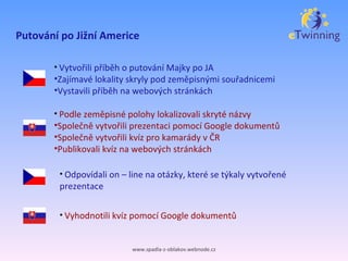 Putování po Jižní Americe www.spadla-z-oblakov.webnode.cz Vytvořili příběh o putování Majky po JA Zajímavé lokality skryly pod zeměpisnými souřadnicemi Vystavili příběh na webových stránkách Podle zeměpisné polohy lokalizovali skryté názvy Společně vytvořili prezentaci pomocí Google dokumentů Společně vytvořili kvíz pro kamarády v ČR Publikovali kvíz na webových stránkách Odpovídali on – line na otázky, které se týkaly vytvořené prezentace Vyhodnotili kvíz pomocí Google dokumentů 