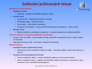 Začlenění průřezových témat Osobnostní a sociální výchova Osobnostní rozvoj Kreativita – schopnost převádět nápady do reality Sociální rozvoj Poznávání lidí – vzájemné poznávání ve skupině Mezilidské vztahy – vzájemná pomoc Komunikace – komunikační dovednosti Kooperace a kompetice – rozvoj sociálních dovedností pro kooperaci – práce vtýmu Morální rozvoj Řešení problémů a rozhodovací dovednosti – rozvíjení dovedností pro řešení problémů Výchova kmyšlení vevropských a globálních souvislostech Evropa a svět nás zajímá – naši sousedé vEvropě, život dětí vsousedních zemích, zvyky a tradice na Slovensku Objevujeme Evropu a svět – styl života vrodinách na Slovensku Mediální výchova Tematické okruhy receptivních činností interpretace vztahu mediálních sdělení a reality – různé typy sdělení, rozdíl mezi reklamou a zprávou Tematické okruhy produktivních činností Tvorba mediálního sdělení – tvorba mediálního sdělení pro internetové médium Práce vrealizačním týmu – redakce internetového média, komunikace a spolupráce vtýmu, stanovení si cíle a časového harmonogramu www.spadla-z-oblakov.webnode.cz 