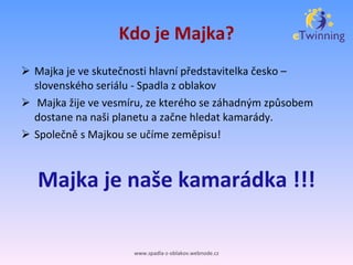 Kdo je Majka? Majka je ve skutečnosti hlavní představitelka česko –  slovenského seriálu - Spadla z oblakov Majka žije ve vesmíru, ze kterého se záhadným způsobem dostane na naši planetu a začne hledat kamarády.  Společně s Majkou se učíme zeměpisu! Majka je naše kamarádka !!! www.spadla-z-oblakov.webnode.cz 