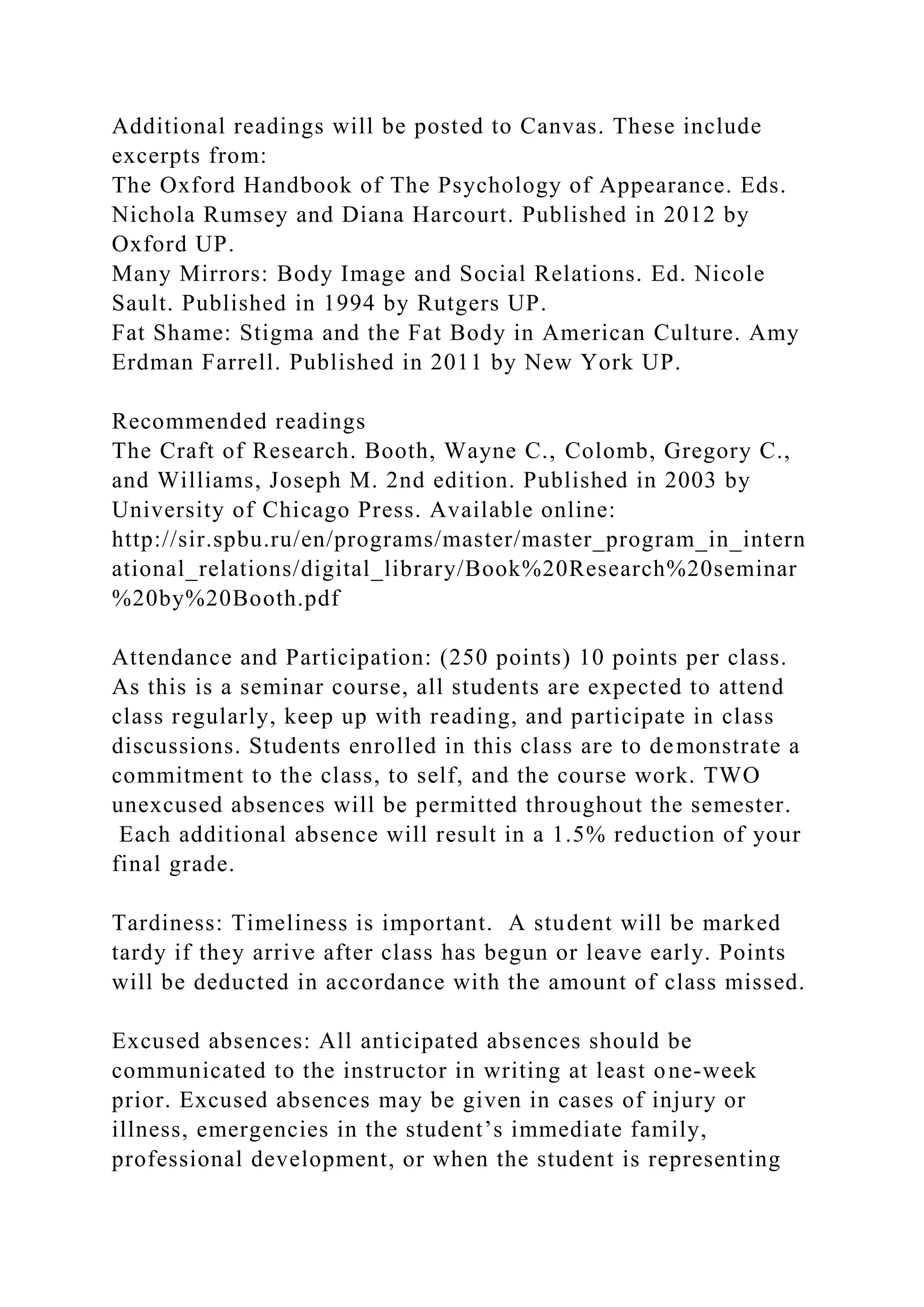 Additional readings will be posted to Canvas. These include
excerpts from:
The Oxford Handbook of The Psychology of Appearance. Eds.
Nichola Rumsey and Diana Harcourt. Published in 2012 by
Oxford UP.
Many Mirrors: Body Image and Social Relations. Ed. Nicole
Sault. Published in 1994 by Rutgers UP.
Fat Shame: Stigma and the Fat Body in American Culture. Amy
Erdman Farrell. Published in 2011 by New York UP.
Recommended readings
The Craft of Research. Booth, Wayne C., Colomb, Gregory C.,
and Williams, Joseph M. 2nd edition. Published in 2003 by
University of Chicago Press. Available online:
http://sir.spbu.ru/en/programs/master/master_program_in_intern
ational_relations/digital_library/Book%20Research%20seminar
%20by%20Booth.pdf
Attendance and Participation: (250 points) 10 points per class.
As this is a seminar course, all students are expected to attend
class regularly, keep up with reading, and participate in class
discussions. Students enrolled in this class are to demonstrate a
commitment to the class, to self, and the course work. TWO
unexcused absences will be permitted throughout the semester.
Each additional absence will result in a 1.5% reduction of your
final grade.
Tardiness: Timeliness is important. A student will be marked
tardy if they arrive after class has begun or leave early. Points
will be deducted in accordance with the amount of class missed.
Excused absences: All anticipated absences should be
communicated to the instructor in writing at least one-week
prior. Excused absences may be given in cases of injury or
illness, emergencies in the student’s immediate family,
professional development, or when the student is representing
 