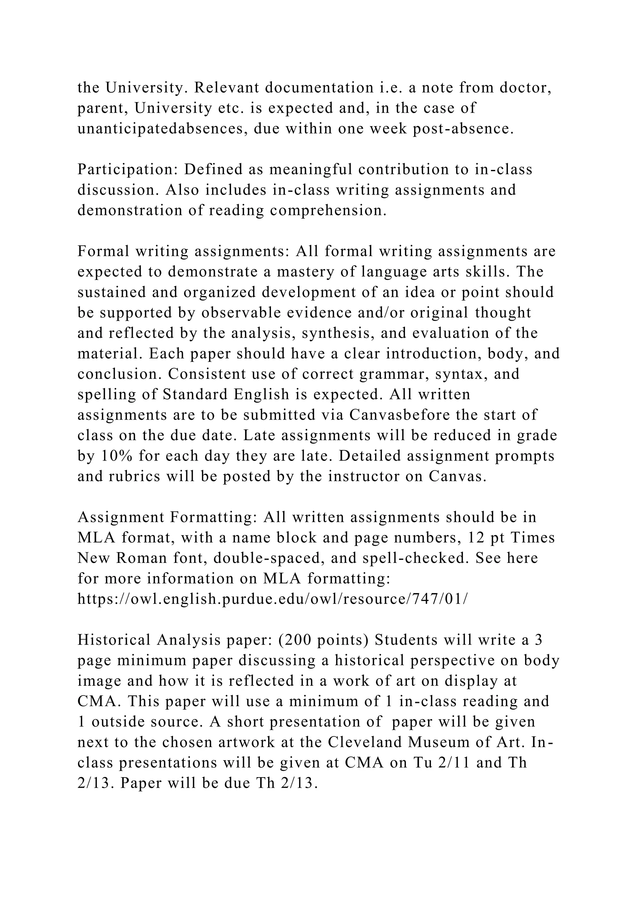 the University. Relevant documentation i.e. a note from doctor,
parent, University etc. is expected and, in the case of
unanticipatedabsences, due within one week post-absence.
Participation: Defined as meaningful contribution to in-class
discussion. Also includes in-class writing assignments and
demonstration of reading comprehension.
Formal writing assignments: All formal writing assignments are
expected to demonstrate a mastery of language arts skills. The
sustained and organized development of an idea or point should
be supported by observable evidence and/or original thought
and reflected by the analysis, synthesis, and evaluation of the
material. Each paper should have a clear introduction, body, and
conclusion. Consistent use of correct grammar, syntax, and
spelling of Standard English is expected. All written
assignments are to be submitted via Canvasbefore the start of
class on the due date. Late assignments will be reduced in grade
by 10% for each day they are late. Detailed assignment prompts
and rubrics will be posted by the instructor on Canvas.
Assignment Formatting: All written assignments should be in
MLA format, with a name block and page numbers, 12 pt Times
New Roman font, double-spaced, and spell-checked. See here
for more information on MLA formatting:
https://owl.english.purdue.edu/owl/resource/747/01/
Historical Analysis paper: (200 points) Students will write a 3
page minimum paper discussing a historical perspective on body
image and how it is reflected in a work of art on display at
CMA. This paper will use a minimum of 1 in-class reading and
1 outside source. A short presentation of paper will be given
next to the chosen artwork at the Cleveland Museum of Art. In-
class presentations will be given at CMA on Tu 2/11 and Th
2/13. Paper will be due Th 2/13.
 